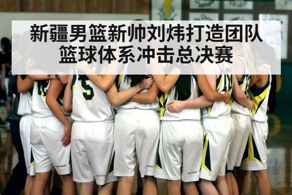 新疆男篮新帅刘炜打造团队篮球体系冲击总决赛