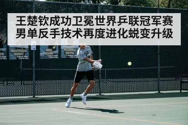 王楚钦成功卫冕世界乒联冠军赛男单反手技术再度进化蜕变升级
