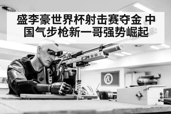 盛李豪世界杯射击赛夺金 中国气步枪新一哥强势崛起