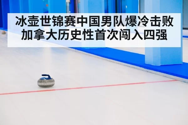 冰壶世锦赛中国男队爆冷击败加拿大历史性首次闯入四强