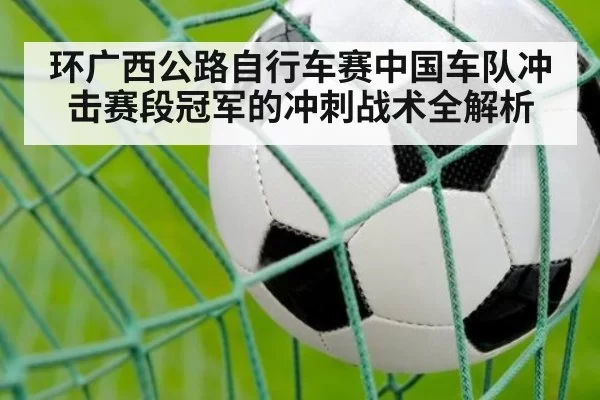 环广西公路自行车赛中国车队冲击赛段冠军的冲刺战术全解析